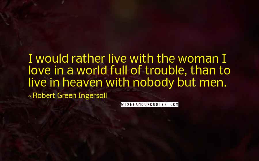 Robert Green Ingersoll Quotes: I would rather live with the woman I love in a world full of trouble, than to live in heaven with nobody but men.