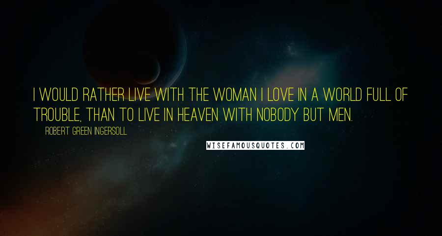 Robert Green Ingersoll Quotes: I would rather live with the woman I love in a world full of trouble, than to live in heaven with nobody but men.