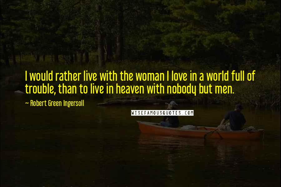 Robert Green Ingersoll Quotes: I would rather live with the woman I love in a world full of trouble, than to live in heaven with nobody but men.