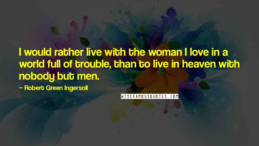 Robert Green Ingersoll Quotes: I would rather live with the woman I love in a world full of trouble, than to live in heaven with nobody but men.