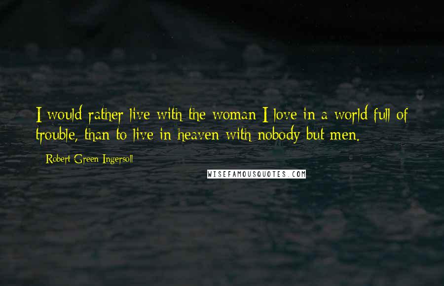 Robert Green Ingersoll Quotes: I would rather live with the woman I love in a world full of trouble, than to live in heaven with nobody but men.