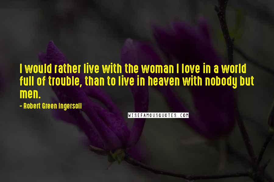 Robert Green Ingersoll Quotes: I would rather live with the woman I love in a world full of trouble, than to live in heaven with nobody but men.