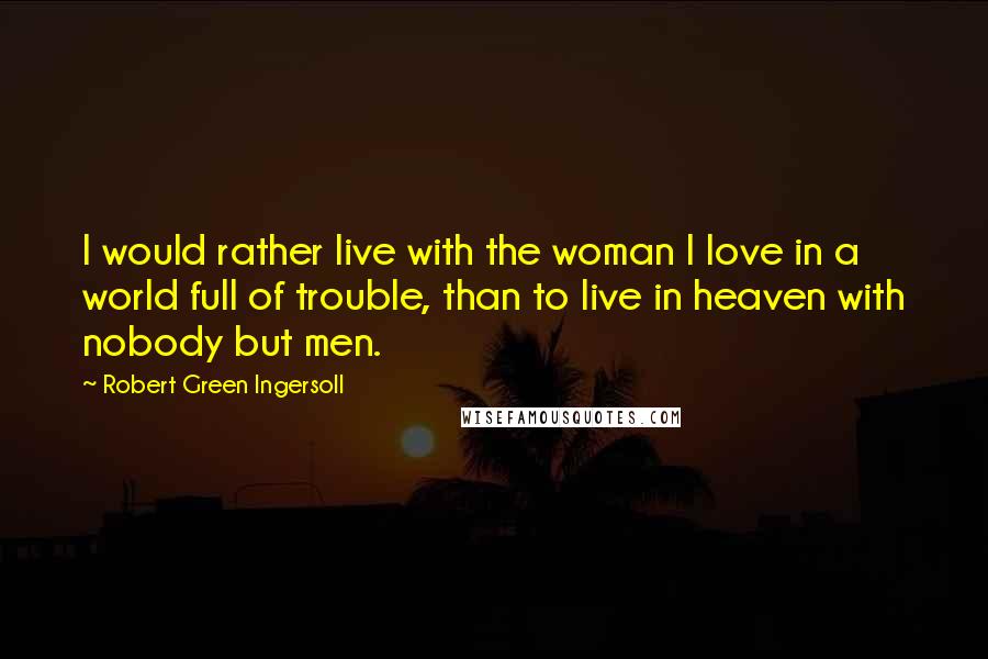 Robert Green Ingersoll Quotes: I would rather live with the woman I love in a world full of trouble, than to live in heaven with nobody but men.