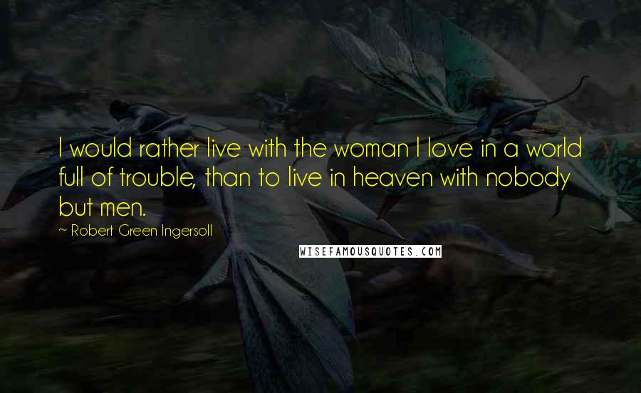 Robert Green Ingersoll Quotes: I would rather live with the woman I love in a world full of trouble, than to live in heaven with nobody but men.