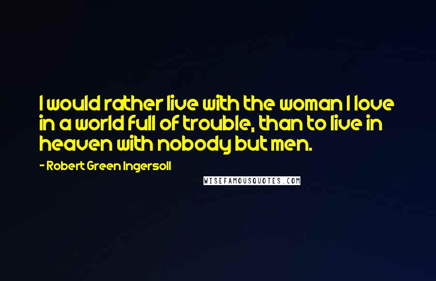 Robert Green Ingersoll Quotes: I would rather live with the woman I love in a world full of trouble, than to live in heaven with nobody but men.