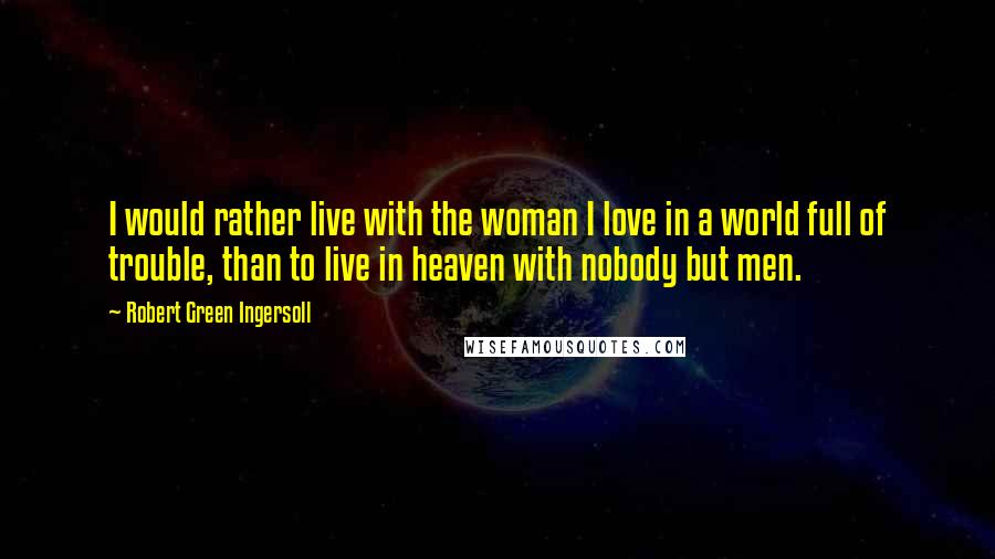 Robert Green Ingersoll Quotes: I would rather live with the woman I love in a world full of trouble, than to live in heaven with nobody but men.