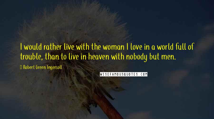 Robert Green Ingersoll Quotes: I would rather live with the woman I love in a world full of trouble, than to live in heaven with nobody but men.