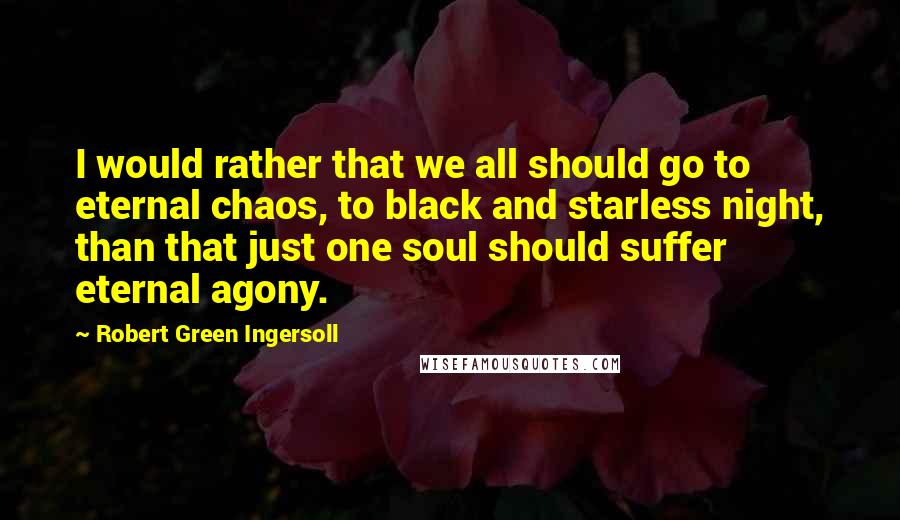 Robert Green Ingersoll Quotes: I would rather that we all should go to eternal chaos, to black and starless night, than that just one soul should suffer eternal agony.