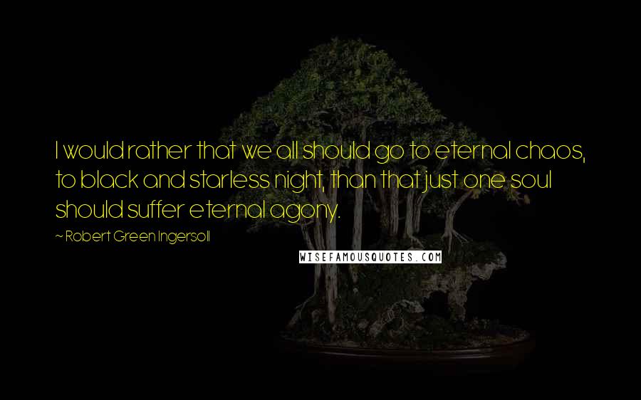 Robert Green Ingersoll Quotes: I would rather that we all should go to eternal chaos, to black and starless night, than that just one soul should suffer eternal agony.