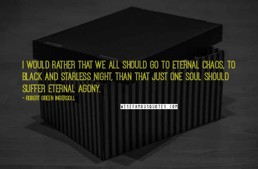 Robert Green Ingersoll Quotes: I would rather that we all should go to eternal chaos, to black and starless night, than that just one soul should suffer eternal agony.