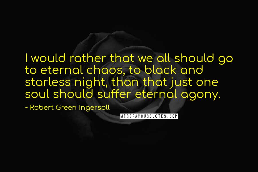 Robert Green Ingersoll Quotes: I would rather that we all should go to eternal chaos, to black and starless night, than that just one soul should suffer eternal agony.