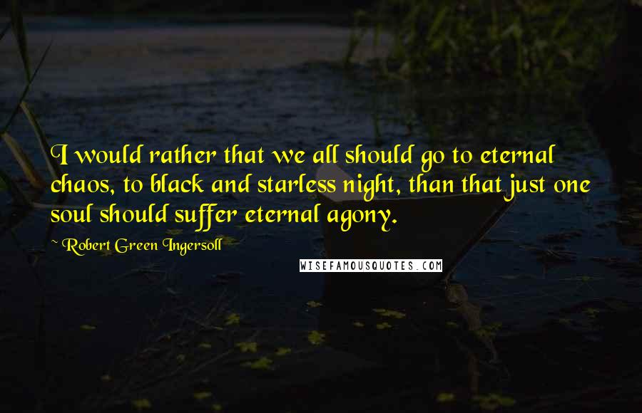 Robert Green Ingersoll Quotes: I would rather that we all should go to eternal chaos, to black and starless night, than that just one soul should suffer eternal agony.