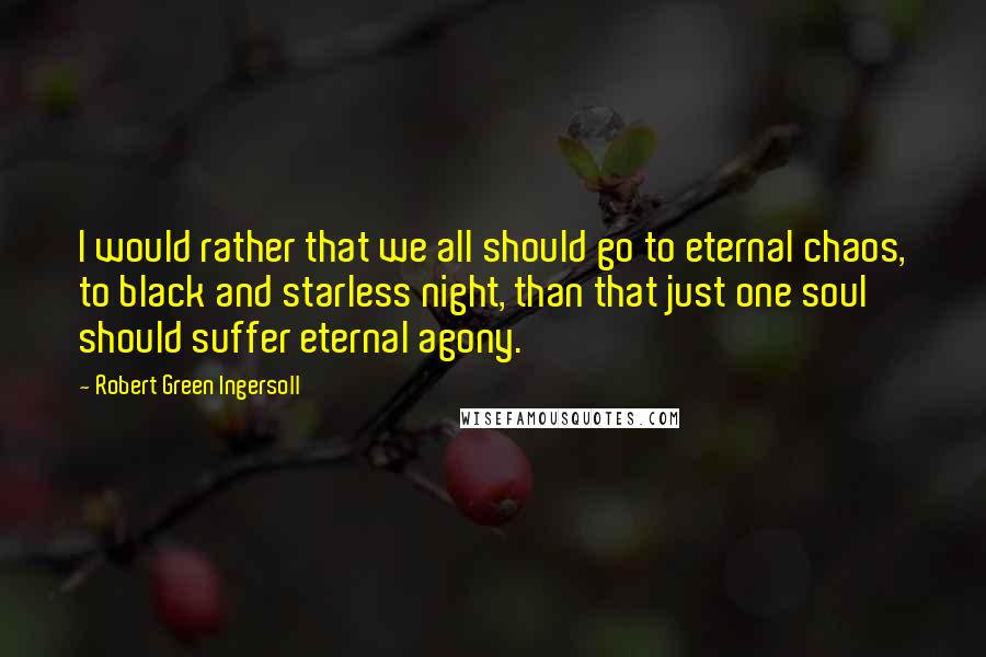 Robert Green Ingersoll Quotes: I would rather that we all should go to eternal chaos, to black and starless night, than that just one soul should suffer eternal agony.