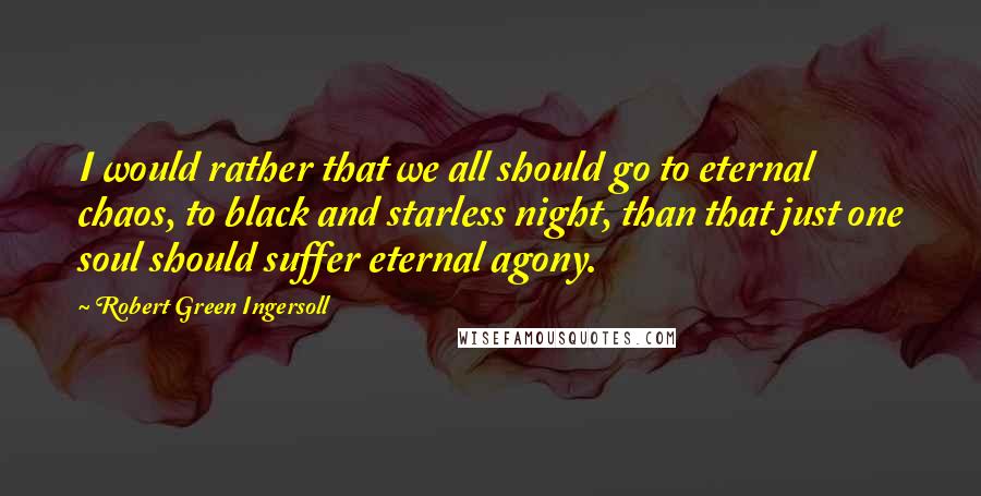 Robert Green Ingersoll Quotes: I would rather that we all should go to eternal chaos, to black and starless night, than that just one soul should suffer eternal agony.