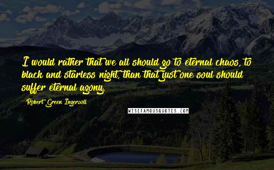 Robert Green Ingersoll Quotes: I would rather that we all should go to eternal chaos, to black and starless night, than that just one soul should suffer eternal agony.