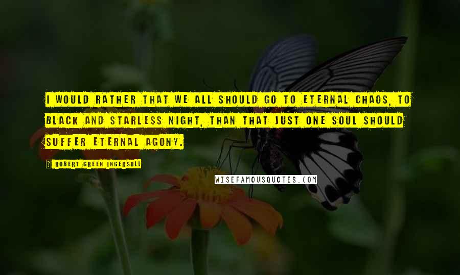 Robert Green Ingersoll Quotes: I would rather that we all should go to eternal chaos, to black and starless night, than that just one soul should suffer eternal agony.