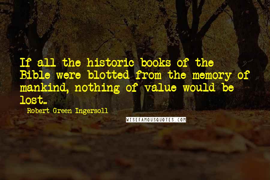 Robert Green Ingersoll Quotes: If all the historic books of the Bible were blotted from the memory of mankind, nothing of value would be lost..
