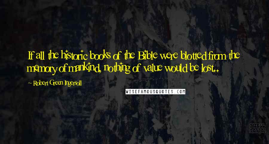 Robert Green Ingersoll Quotes: If all the historic books of the Bible were blotted from the memory of mankind, nothing of value would be lost..