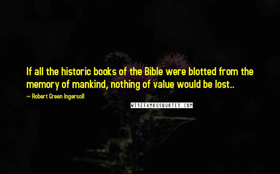 Robert Green Ingersoll Quotes: If all the historic books of the Bible were blotted from the memory of mankind, nothing of value would be lost..