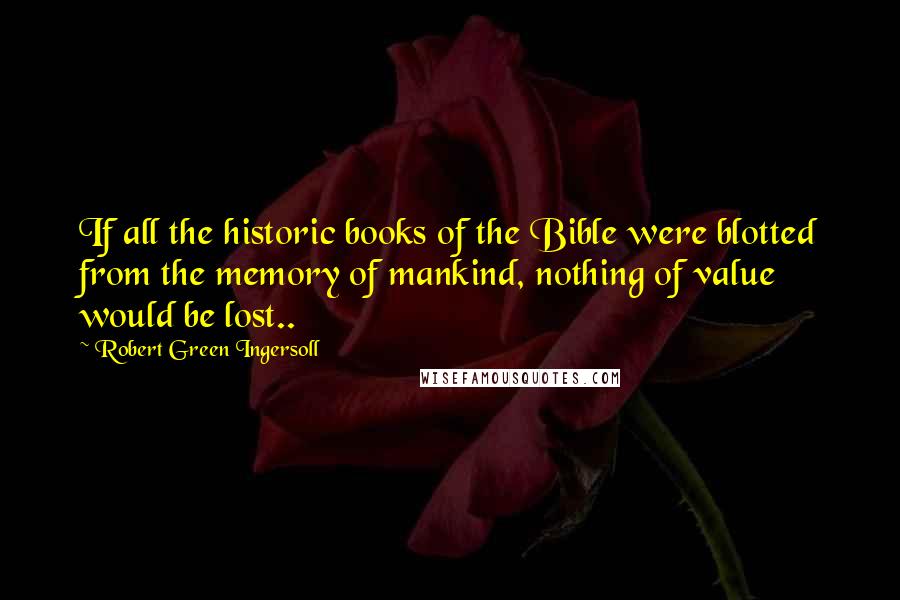 Robert Green Ingersoll Quotes: If all the historic books of the Bible were blotted from the memory of mankind, nothing of value would be lost..