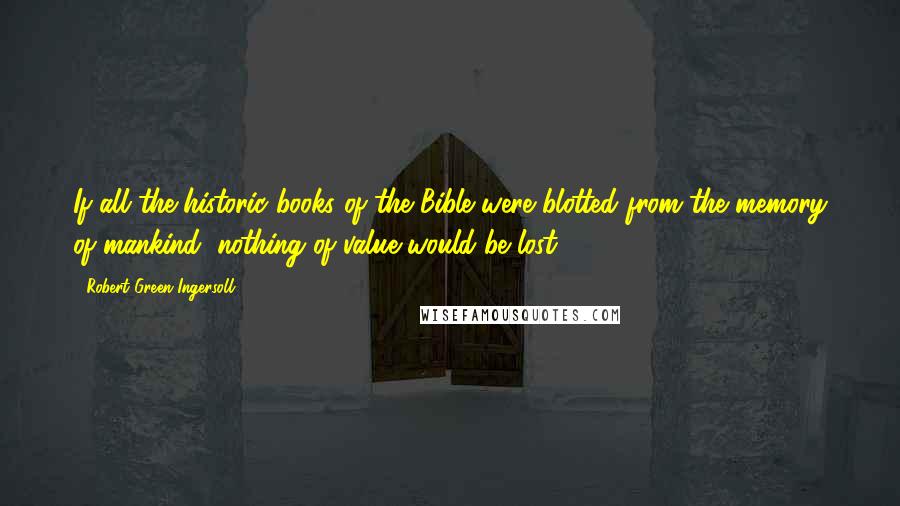 Robert Green Ingersoll Quotes: If all the historic books of the Bible were blotted from the memory of mankind, nothing of value would be lost..
