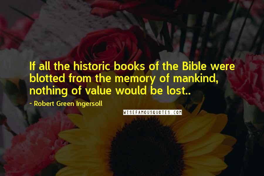 Robert Green Ingersoll Quotes: If all the historic books of the Bible were blotted from the memory of mankind, nothing of value would be lost..