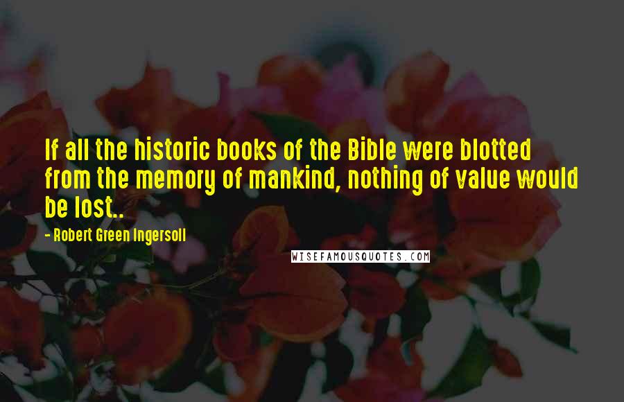 Robert Green Ingersoll Quotes: If all the historic books of the Bible were blotted from the memory of mankind, nothing of value would be lost..