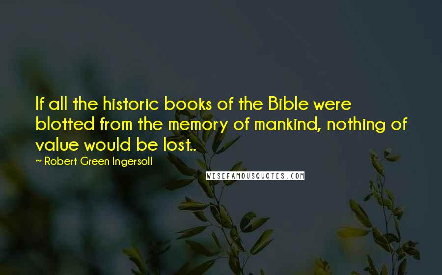 Robert Green Ingersoll Quotes: If all the historic books of the Bible were blotted from the memory of mankind, nothing of value would be lost..