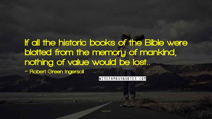Robert Green Ingersoll Quotes: If all the historic books of the Bible were blotted from the memory of mankind, nothing of value would be lost..