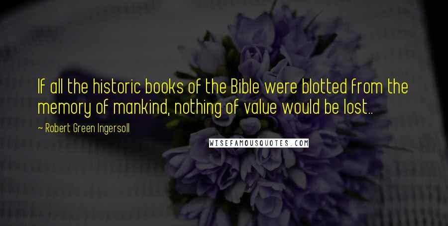 Robert Green Ingersoll Quotes: If all the historic books of the Bible were blotted from the memory of mankind, nothing of value would be lost..