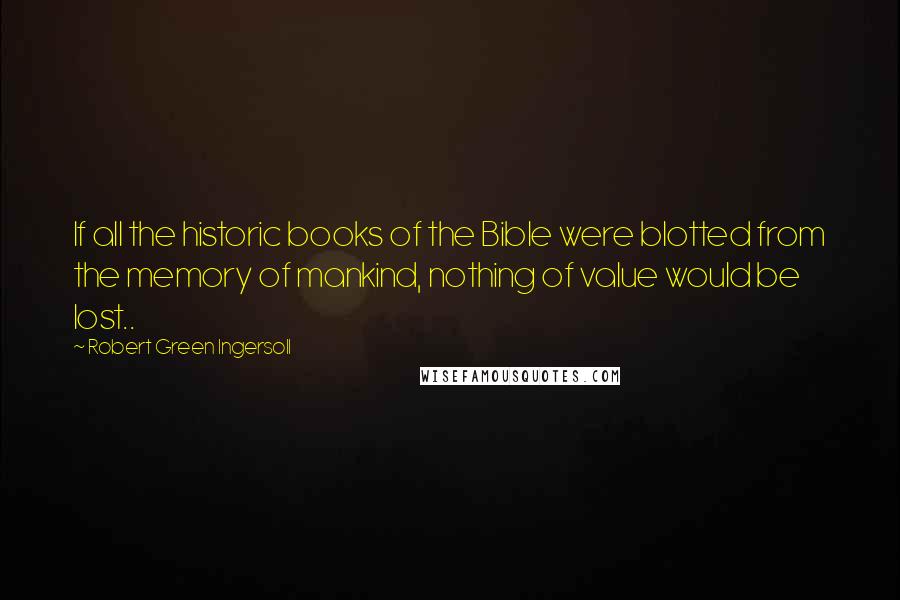 Robert Green Ingersoll Quotes: If all the historic books of the Bible were blotted from the memory of mankind, nothing of value would be lost..