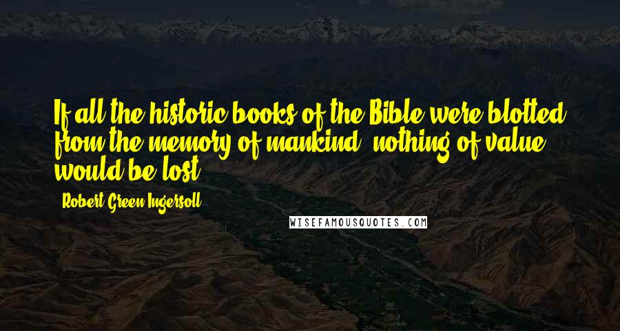 Robert Green Ingersoll Quotes: If all the historic books of the Bible were blotted from the memory of mankind, nothing of value would be lost..