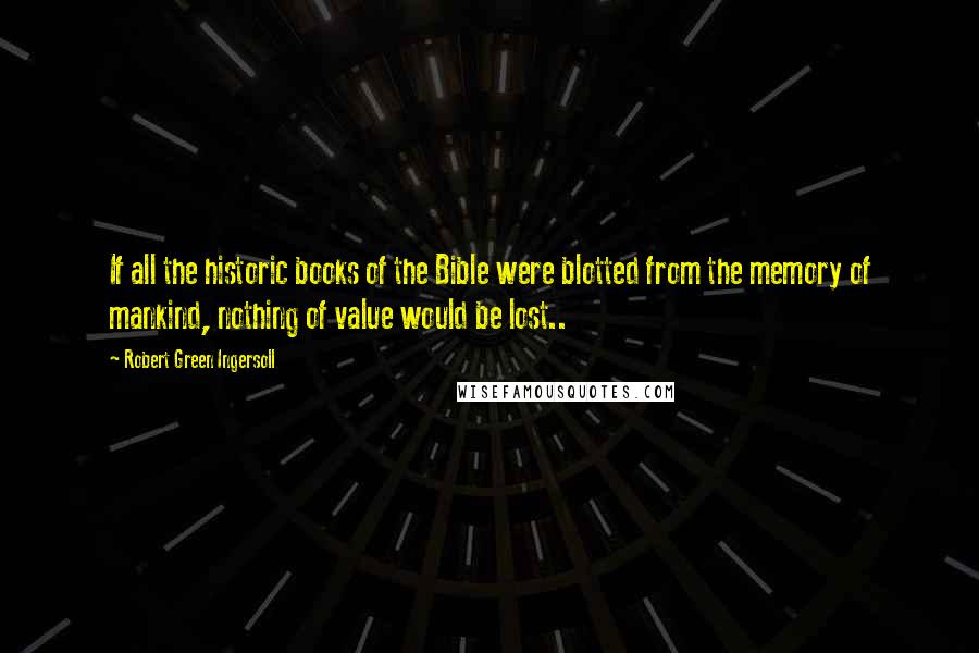Robert Green Ingersoll Quotes: If all the historic books of the Bible were blotted from the memory of mankind, nothing of value would be lost..