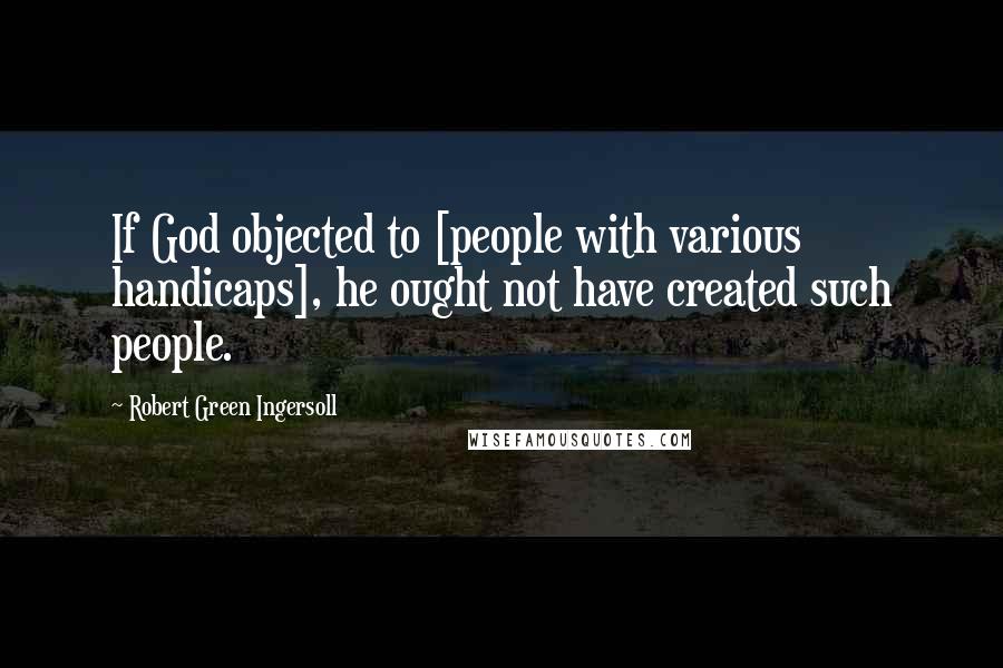 Robert Green Ingersoll Quotes: If God objected to [people with various handicaps], he ought not have created such people.