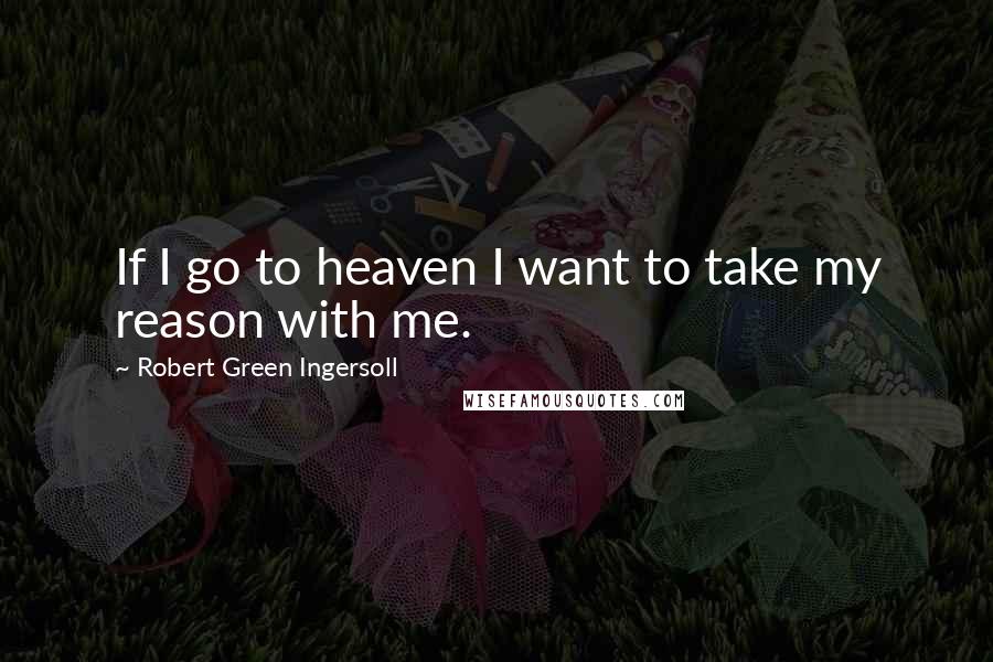 Robert Green Ingersoll Quotes: If I go to heaven I want to take my reason with me.
