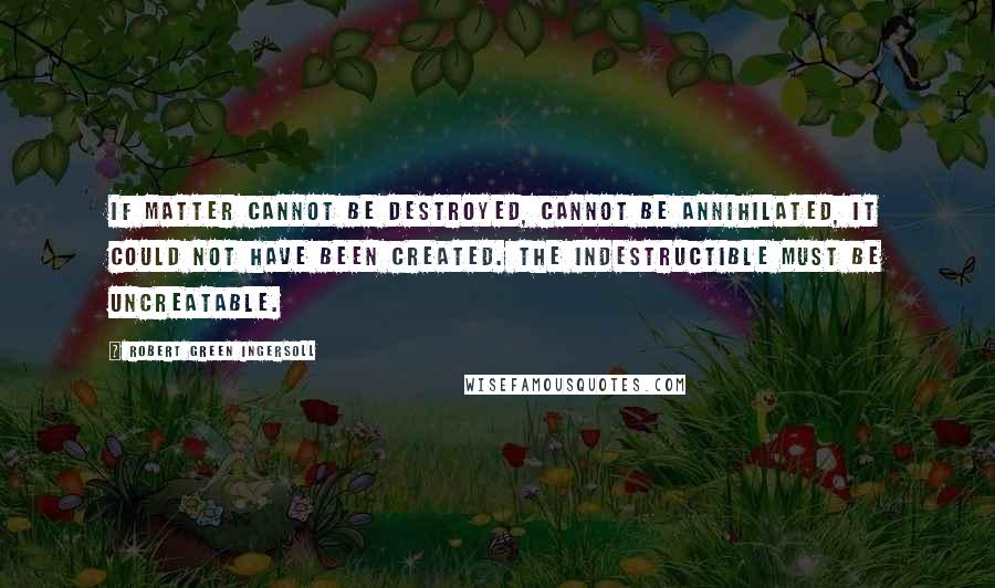 Robert Green Ingersoll Quotes: If matter cannot be destroyed, cannot be annihilated, it could not have been created. The indestructible must be uncreatable.