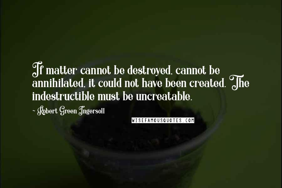 Robert Green Ingersoll Quotes: If matter cannot be destroyed, cannot be annihilated, it could not have been created. The indestructible must be uncreatable.