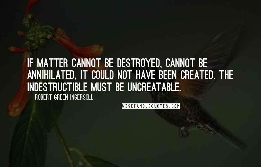 Robert Green Ingersoll Quotes: If matter cannot be destroyed, cannot be annihilated, it could not have been created. The indestructible must be uncreatable.