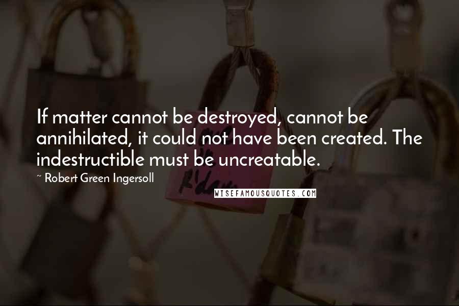 Robert Green Ingersoll Quotes: If matter cannot be destroyed, cannot be annihilated, it could not have been created. The indestructible must be uncreatable.