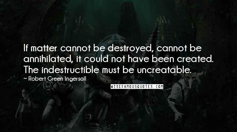 Robert Green Ingersoll Quotes: If matter cannot be destroyed, cannot be annihilated, it could not have been created. The indestructible must be uncreatable.