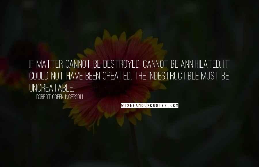 Robert Green Ingersoll Quotes: If matter cannot be destroyed, cannot be annihilated, it could not have been created. The indestructible must be uncreatable.