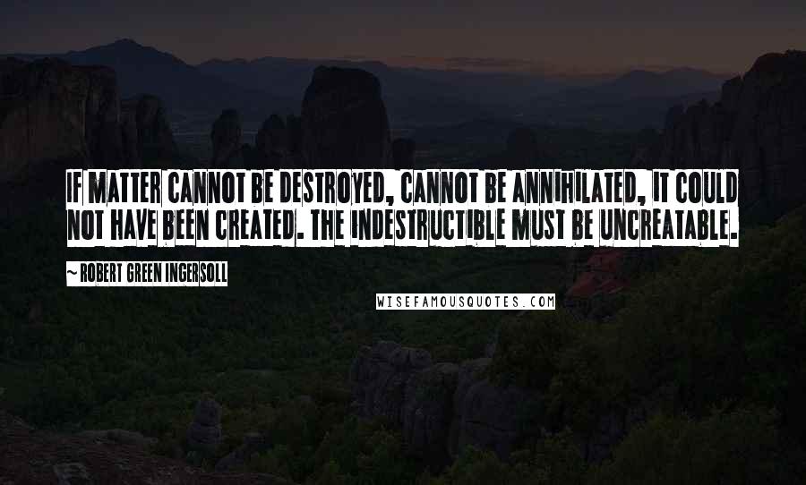 Robert Green Ingersoll Quotes: If matter cannot be destroyed, cannot be annihilated, it could not have been created. The indestructible must be uncreatable.