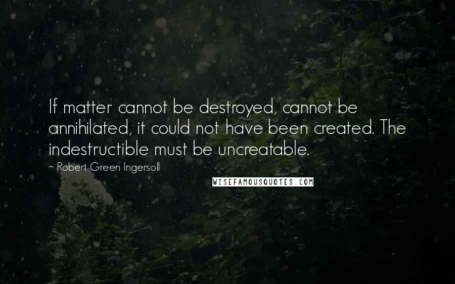 Robert Green Ingersoll Quotes: If matter cannot be destroyed, cannot be annihilated, it could not have been created. The indestructible must be uncreatable.