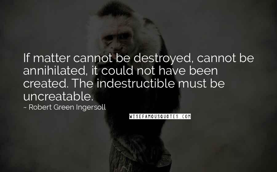 Robert Green Ingersoll Quotes: If matter cannot be destroyed, cannot be annihilated, it could not have been created. The indestructible must be uncreatable.