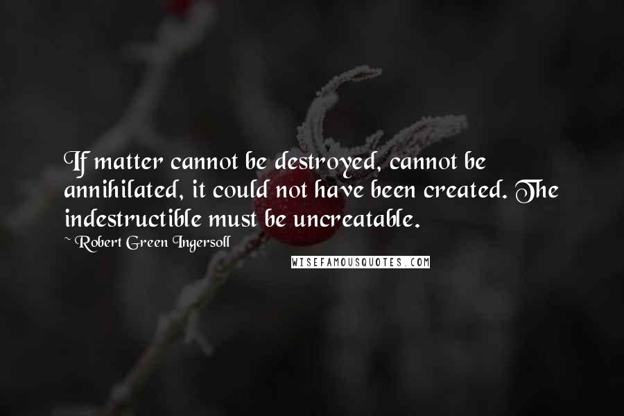 Robert Green Ingersoll Quotes: If matter cannot be destroyed, cannot be annihilated, it could not have been created. The indestructible must be uncreatable.