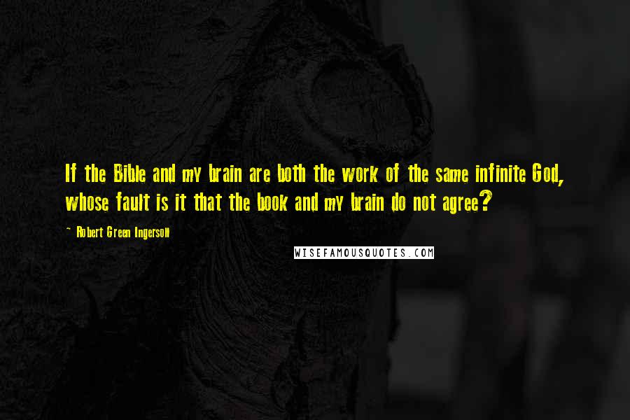 Robert Green Ingersoll Quotes: If the Bible and my brain are both the work of the same infinite God, whose fault is it that the book and my brain do not agree?