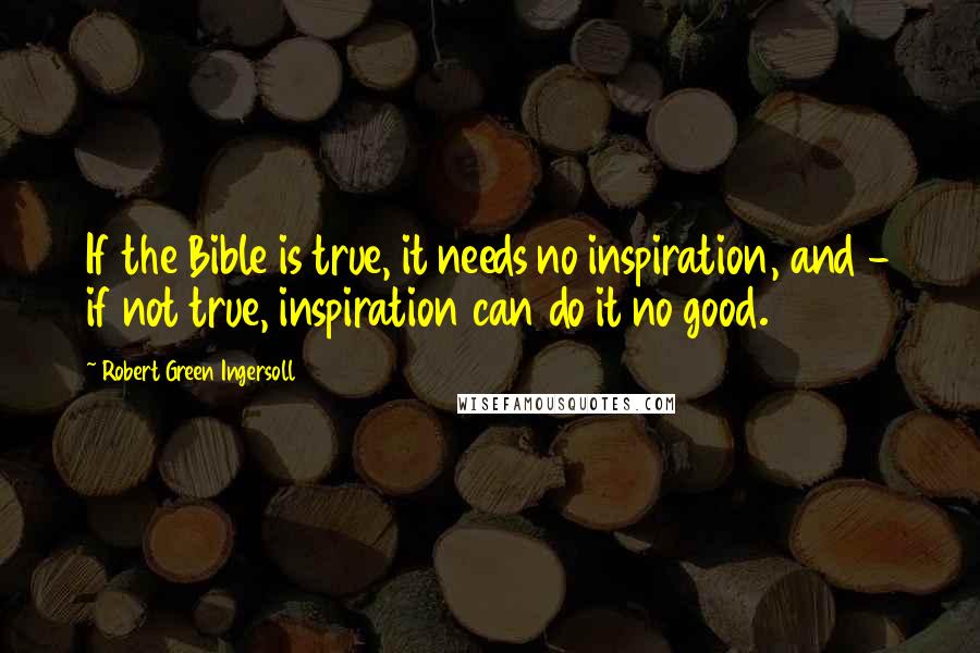 Robert Green Ingersoll Quotes: If the Bible is true, it needs no inspiration, and - if not true, inspiration can do it no good.