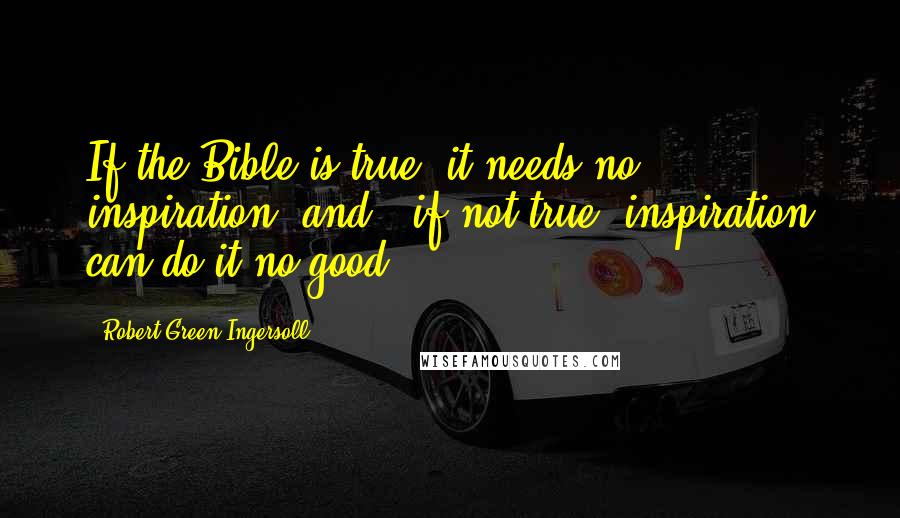 Robert Green Ingersoll Quotes: If the Bible is true, it needs no inspiration, and - if not true, inspiration can do it no good.