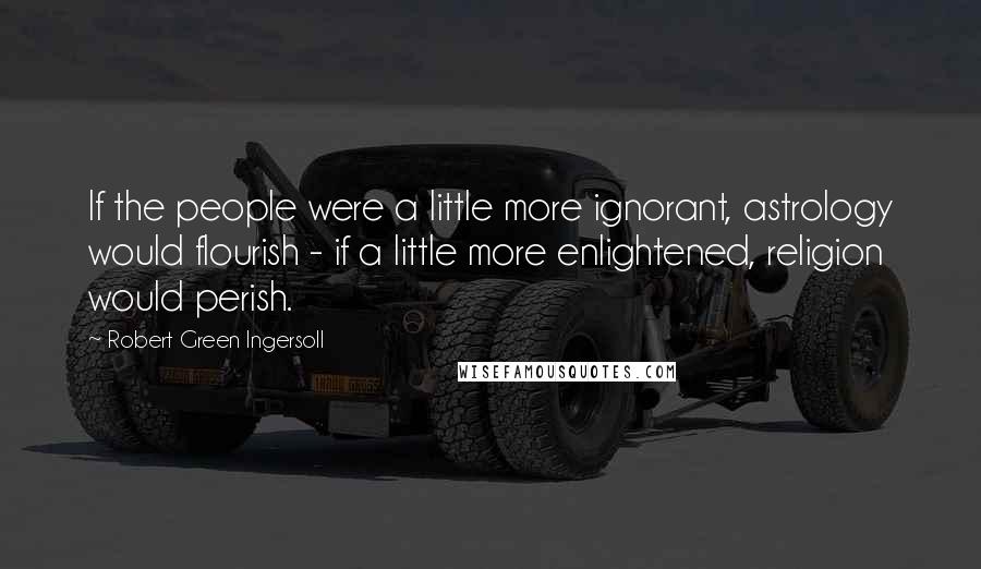 Robert Green Ingersoll Quotes: If the people were a little more ignorant, astrology would flourish - if a little more enlightened, religion would perish.