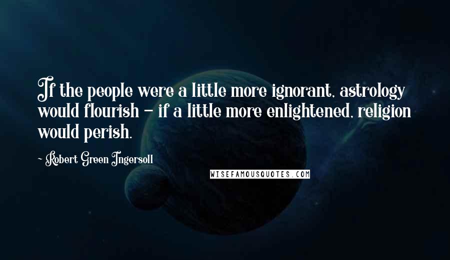 Robert Green Ingersoll Quotes: If the people were a little more ignorant, astrology would flourish - if a little more enlightened, religion would perish.
